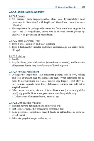 2.1.7.2 Ehlers±Danlos Syndrome
2.1.7.2.1 Nature
n AD disorder with hyperextensible skin, joint hypermobility (and
proneness to dislocation) with fragile soft tissue/bone (sometimes cal-
cification)
n Heterogeneous in pathogenesis: some are from mutations in genes for
type 1 and 3 (Pro)collagen, others due to enzyme defects (lysine hy-
droxylase) in processing of procollagen
2.1.7.2.2 More Common Types
n Type 2: most common and least disabling
n Type 4: featured by vascular and bowel ruptures, and die earlier (mid-
dle age)
2.1.7.2.3 History
n Family
n Easy bruising, joint dislocations (sometimes recurrent), and bone fra-
gility/severe forms may have history of bowel rupture
2.1.7.2.4 Physical Assessment
n Orthopaedic: paper-thin skin (cigarette paper); skin is soft, velvety
and feels abundant over the hands and feet. Hyper-extensible but re-
turns to normal shape on release, can be very fragile ± split after mi-
nor trauma; wounds more likely dehiscence, sutures can pull out of
surgical wound
n Other areas: scoliosis, history of joint dislocation (or currently dislo-
cated) e.g. patella dislocation, past fracture or bony deformity
± Other areas of interest: bowel, arteries, etc.
2.1.7.2.5 Orthopaedic Principles
n Wound: beware dehiscence and suture pull out
n Soft tissue orthopaedic procedures commonly fail
n Bony procedure sometimes needed (such as arthrodesis in some se-
lected cases)
n Adjuncts: physiotherapy, orthotics, etc.
a 2.1 Generalised Disorders 131
 