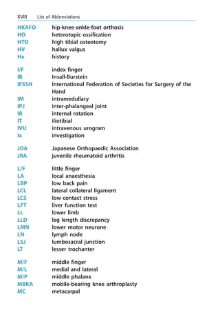 HKAFO hip-knee-ankle-foot orthosis
HO heterotopic ossification
HTO high tibial osteotomy
HV hallux valgus
Hx history
I/F index finger
IB Insall-Burstein
IFSSH International Federation of Societies for Surgery of the
Hand
IM intramedullary
IPJ inter-phalangeal joint
IR internal rotation
IT iliotibial
IVU intravenous urogram
Ix investigation
JOA Japanese Orthopaedic Association
JRA juvenile rheumatoid arthritis
L/F little finger
LA local anaesthesia
LBP low back pain
LCL lateral collateral ligament
LCS low contact stress
LFT liver function test
LL lower limb
LLD leg length discrepancy
LMN lower motor neurone
LN lymph node
LSJ lumbosacral junction
LT lesser trochanter
M/F middle finger
M/L medial and lateral
M/P middle phalanx
MBKA mobile-bearing knee arthroplasty
MC metacarpal
XVIII List of Abbreviations
 