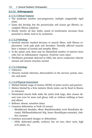 2.1.7.3 Arthrogryposis
2.1.7.3.1 Clinical Features
n The syndrome involves non-progressive, multiple congenitally rigid
joints
n Joints did develop, but the periarticular soft tissues get fibrotic: in-
complete fibrous ankylosis
n Mostly involve all four limbs, extent of involvement increases from
proximal to distal, tend to be symmetric
2.1.7.3.2 Pathology
n Involved muscles marked decrease in muscle fibres, with fibrous re-
placement. Look pale pink and shrunken. Partially affected muscles
have a mixture of normal and atrophic fibres
n In the spinal cord, there may be diminished number of anterior horn
cells, but no inflammatory response. Posterior roots intact
n Fibrillation potentials detected in EMG, but nerve conduction velocity
normal and muscle enzymes normal
2.1.7.3.3 Aetiology
n Unknown
n Theories include infection, abnormalities in the nervous system, mus-
cles and joints
2.1.7.3.4 Physical Assessment
n Marked limited range of motion (ROM) of joints (active and passive)
n Motion limited by a firm inelastic block; joints can be fixed in flexion
or extension
n Diminished muscle bulk make the joints look large, skin creases ab-
sent (can even be tense and glossy with or without webbing at knee
and elbow)
n Reflexes: absent, sensation intact
n Common deformities at birth (if severe):
± IR/adducted shoulder, elbow flexed/extended, wrist flexed/ulna de-
viated, ER/flexed/abducted Hip, knees flexed/hyper-extended, club-
feet common
n Common associated changes or deformities:
± DDH, dislocated patella, scoliosis, low set ears, short neck, high
arch palate, etc.
132 2 General Paediatric Orthopaedics
 