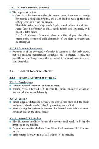 n The upper extremity:
± Goal is to increase function. In severe cases, have one extremity
for mouth feeding and hygiene, the other used to push up from the
sitting position or use the crutch.
Thumb-in-palm deformity: needs Z-plasty and release of adductor
Fixed flexion deformity of wrist needs release and splinting, with
possible later fusion
For fixed bilateral elbow extension, a unilateral posterior elbow
capsulotomy combined with elongation of the fibrotic triceps can
be attempted
2.1.7.3.7 Causes of Recurrence
n Recurrence of the corrected deformity is common as the limb grows,
but the inelastic periarticular structures fail to stretch. Hence, the
possible need of long-term orthotic control in selected cases to main-
tain correction
2.2 General Topics of Interest
2.2.1 Torsional Deformities of the LL
2.2.1.1 Terminology
n Version: normal variations in limb rotation
n Torsion: version beyond Ô 2 SD from the mean considered as abnor-
mal and described as deformity
2.2.1.2 Version
n Tibial: angular difference between the axis of the knee and the trans-
malleolar axis (do not be misled by any foot anomalies)
n Femoral: angular difference between the femoral neck axis and trans-
condylar axes at the distal femur
2.2.1.3 Normal LL Rotation
n The LL rotates medially during the seventh fetal week to bring the
great toe to the midline
n Femoral anteversion declines from 308 at birth to about 10±158 at ma-
turity
n Tibia rotates laterally from 58 at birth to 158 at maturity
134 2 General Paediatric Orthopaedics
 