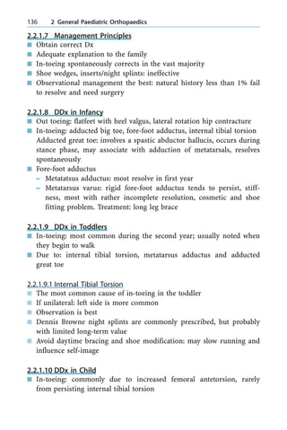 2.2.1.7 Management Principles
n Obtain correct Dx
n Adequate explanation to the family
n In-toeing spontaneously corrects in the vast majority
n Shoe wedges, inserts/night splints: ineffective
n Observational management the best: natural history less than 1% fail
to resolve and need surgery
2.2.1.8 DDx in Infancy
n Out toeing: flatfeet with heel valgus, lateral rotation hip contracture
n In-toeing: adducted big toe, fore-foot adductus, internal tibial torsion
Adducted great toe: involves a spastic abductor hallucis, occurs during
stance phase, may associate with adduction of metatarsals, resolves
spontaneously
n Fore-foot adductus
± Metatatsus adductus: most resolve in first year
± Metatarsus varus: rigid fore-foot adductus tends to persist, stiff-
ness, most with rather incomplete resolution, cosmetic and shoe
fitting problem. Treatment: long leg brace
2.2.1.9 DDx in Toddlers
n In-toeing: most common during the second year; usually noted when
they begin to walk
n Due to: internal tibial torsion, metatarsus adductus and adducted
great toe
2.2.1.9.1 Internal Tibial Torsion
n The most common cause of in-toeing in the toddler
n If unilateral: left side is more common
n Observation is best
n Dennis Browne night splints are commonly prescribed, but probably
with limited long-term value
n Avoid daytime bracing and shoe modification: may slow running and
influence self-image
2.2.1.10 DDx in Child
n In-toeing: commonly due to increased femoral antetorsion, rarely
from persisting internal tibial torsion
136 2 General Paediatric Orthopaedics
 