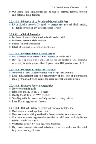n Out-toeing (late childhood): can be due to external femoral torsion
and external tibial torsion
2.2.1.10.1 Influence of LL Rotational Growth with Age
n ER of LL with growth: (i). tends to correct any internal tibial torsion,
(ii) tends to worsen any external tibial torsion
2.2.1.11 Clinical Scenarios
n Persistent internal tibial torsion in the older child
n Persistent external tibial torsion
n Excess femoral anteversion
n Effect of femoral retroversion on the hip
2.2.1.11.1 Persistent Internal Tibial Torsion
n Less common than external tibial torsion in older child
n May need operation if significant functional disability and cosmetic
deformity in child greater than 8 years with TFA greater than 10 IR
2.2.1.11.2 Persistent External Tibial Torsion
n Worse with time, patello-femoral joint (PFJ) pain common
n Knee malalignment and the abnormality of the line of progression;
more pronounced when combined with internal femoral torsion
2.2.1.11.3 Excessive Femoral Antetorsion
n More common in girls
n First seen mostly in age 3±5 years
n Mostly found to sit in ªWº position
n Standing with the knees medially rotated (kissing patella)
n Runs like an egg beater if severe
2.2.1.11.4 Natural History of Increased Femoral Antetorsion
n Most severe around age 4±6 years
n Most do resolve with growth with decrease in femoral antetorsion
n Not usual to cause degenerative arthritis in adulthood and significant
residual disability is rare
n Unaffected usually by non-operative treatment
n May need femoral rotational osteotomy if severe and when the child
is greater than age 8 years
a 2.2 General Topics of Interest 137
 