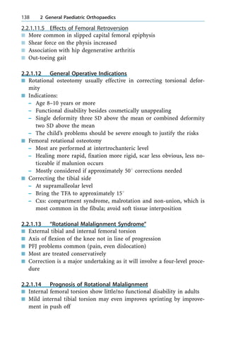 2.2.1.11.5 Effects of Femoral Retroversion
n More common in slipped capital femoral epiphysis
n Shear force on the physis increased
n Association with hip degenerative arthritis
n Out-toeing gait
2.2.1.12 General Operative Indications
n Rotational osteotomy usually effective in correcting torsional defor-
mity
n Indications:
± Age 8±10 years or more
± Functional disability besides cosmetically unappealing
± Single deformity three SD above the mean or combined deformity
two SD above the mean
± The child's problems should be severe enough to justify the risks
n Femoral rotational osteotomy
± Most are performed at intertrochanteric level
± Healing more rapid, fixation more rigid, scar less obvious, less no-
ticeable if malunion occurs
± Mostly considered if approximately 508 corrections needed
n Correcting the tibial side
± At supramalleolar level
± Bring the TFA to approximately 158
± Cxs: compartment syndrome, malrotation and non-union, which is
most common in the fibula; avoid soft tissue interposition
2.2.1.13 ªRotational Malalignment Syndromeº
n External tibial and internal femoral torsion
n Axis of flexion of the knee not in line of progression
n PFJ problems common (pain, even dislocation)
n Most are treated conservatively
n Correction is a major undertaking as it will involve a four-level proce-
dure
2.2.1.14 Prognosis of Rotational Malalignment
n Internal femoral torsion show little/no functional disability in adults
n Mild internal tibial torsion may even improves sprinting by improve-
ment in push off
138 2 General Paediatric Orthopaedics
 