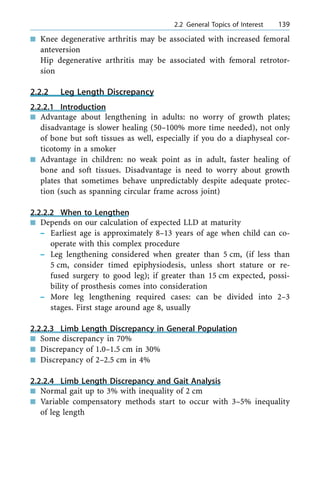n Knee degenerative arthritis may be associated with increased femoral
anteversion
Hip degenerative arthritis may be associated with femoral retrotor-
sion
2.2.2 Leg Length Discrepancy
2.2.2.1 Introduction
n Advantage about lengthening in adults: no worry of growth plates;
disadvantage is slower healing (50±100% more time needed), not only
of bone but soft tissues as well, especially if you do a diaphyseal cor-
ticotomy in a smoker
n Advantage in children: no weak point as in adult, faster healing of
bone and soft tissues. Disadvantage is need to worry about growth
plates that sometimes behave unpredictably despite adequate protec-
tion (such as spanning circular frame across joint)
2.2.2.2 When to Lengthen
n Depends on our calculation of expected LLD at maturity
± Earliest age is approximately 8±13 years of age when child can co-
operate with this complex procedure
± Leg lengthening considered when greater than 5 cm, (if less than
5 cm, consider timed epiphysiodesis, unless short stature or re-
fused surgery to good leg); if greater than 15 cm expected, possi-
bility of prosthesis comes into consideration
± More leg lengthening required cases: can be divided into 2±3
stages. First stage around age 8, usually
2.2.2.3 Limb Length Discrepancy in General Population
n Some discrepancy in 70%
n Discrepancy of 1.0±1.5 cm in 30%
n Discrepancy of 2±2.5 cm in 4%
2.2.2.4 Limb Length Discrepancy and Gait Analysis
n Normal gait up to 3% with inequality of 2 cm
n Variable compensatory methods start to occur with 3±5% inequality
of leg length
a 2.2 General Topics of Interest 139
 
