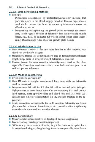 2.2.2.9 Limb Lengthening Methods
n Principle
± Distraction osteogenesis by corticotomy/osteotomy method that
prevents injury to the blood supply. Based on Ilizarov experiments:
need stable construct for bone formation by intramembranous os-
sification to occur
± Lengthening near/spanning the growth plate: advantage no osteot-
omy, tackle right at the site of deformity, less counteracting muscle
forces, e.g., distal to adductor tubercle in distal femur plate length-
ening. Disadvantage risks of earlier growth plate closure
2.2.2.10 Which Fixator to Use
n Most common answer is the one most familiar to the surgeon, pro-
vided can do the job assigned
n Monolateral frame: less complex, more used in femur/humerus/fingers
lengthening, more in straightforward deformities, less cost
n Circular frame: for more complex deformity, more used for the tibia,
especially if rotation needs correction, more bulk and scar/pin tracks
and less patient tolerance
2.2.2.11 Mode of Lengthening
n By EF, positive corticotomy
n Over IM nail: if straight, undeformed long bone with no deformity
need be corrected
n Lengthen over IM nail, i.e. EF plus IM nail as internal splint (danger:
high pressure to ream intact bone. Can do osteotomy first and cannu-
lated reamer, more operative time and blood loss and IM sepsis. Ad-
vantage: less time for rehabilitation on EF, and less fracture of the re-
generate)
n Acute correction: occasionally for mild rotation deformity on femur
plus monolateral frame. Sometimes, acute correction after lengthening
when there is some residual rotation element
2.2.2.12 Complications
n Neurovascular: intraoperative or developed during lengthening
n Fracture of regenerate: prevention important
n Stiffness, e.g., from muscle fibrosis, forgot for instance to splint knee
in extension during say lengthening femur in congenitally short femur
142 2 General Paediatric Orthopaedics
 