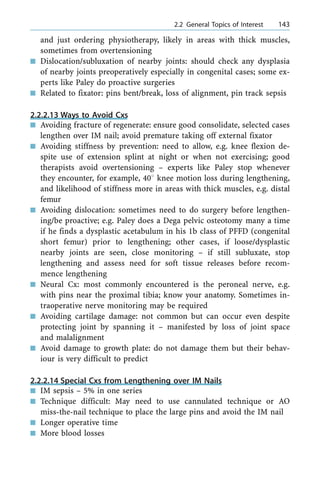 and just ordering physiotherapy, likely in areas with thick muscles,
sometimes from overtensioning
n Dislocation/subluxation of nearby joints: should check any dysplasia
of nearby joints preoperatively especially in congenital cases; some ex-
perts like Paley do proactive surgeries
n Related to fixator: pins bent/break, loss of alignment, pin track sepsis
2.2.2.13 Ways to Avoid Cxs
n Avoiding fracture of regenerate: ensure good consolidate, selected cases
lengthen over IM nail; avoid premature taking off external fixator
n Avoiding stiffness by prevention: need to allow, e.g. knee flexion de-
spite use of extension splint at night or when not exercising; good
therapists avoid overtensioning ± experts like Paley stop whenever
they encounter, for example, 408 knee motion loss during lengthening,
and likelihood of stiffness more in areas with thick muscles, e.g. distal
femur
n Avoiding dislocation: sometimes need to do surgery before lengthen-
ing/be proactive; e.g. Paley does a Dega pelvic osteotomy many a time
if he finds a dysplastic acetabulum in his 1b class of PFFD (congenital
short femur) prior to lengthening; other cases, if loose/dysplastic
nearby joints are seen, close monitoring ± if still subluxate, stop
lengthening and assess need for soft tissue releases before recom-
mence lengthening
n Neural Cx: most commonly encountered is the peroneal nerve, e.g.
with pins near the proximal tibia; know your anatomy. Sometimes in-
traoperative nerve monitoring may be required
n Avoiding cartilage damage: not common but can occur even despite
protecting joint by spanning it ± manifested by loss of joint space
and malalignment
n Avoid damage to growth plate: do not damage them but their behav-
iour is very difficult to predict
2.2.2.14 Special Cxs from Lengthening over IM Nails
n IM sepsis ± 5% in one series
n Technique difficult: May need to use cannulated technique or AO
miss-the-nail technique to place the large pins and avoid the IM nail
n Longer operative time
n More blood losses
a 2.2 General Topics of Interest 143
 
