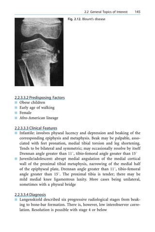 2.2.3.3.2 Predisposing Factors
n Obese children
n Early age of walking
n Female
n Afro-American lineage
2.2.3.3.3 Clinical Features
n Infantile: involves physeal lucency and depression and beaking of the
corresponding epiphysis and metaphysis. Beak may be palpable, asso-
ciated with feet pronation, medial tibial torsion and leg shortening.
Tends to be bilateral and symmetric; may occasionally resolve by itself
Drennan angle greater than 118, tibio-femoral angle greater than 158
n Juvenile/adolescent: abrupt medial angulation of the medial cortical
wall of the proximal tibial metaphysis, narrowing of the medial half
of the epiphyseal plate, Drennan angle greater than 118, tibio-femoral
angle greater than 158. The proximal tibia is tender; there may be
mild medial knee ligamentous laxity. More cases being unilateral,
sometimes with a physeal bridge
2.2.3.3.4 Diagnosis
n Langenskiold described six progressive radiological stages from beak-
ing to bone-bar formation. There is, however, low interobserver corre-
lation. Resolution is possible with stage 4 or below
a 2.2 General Topics of Interest 145
Fig. 2.12. Blount's disease
 