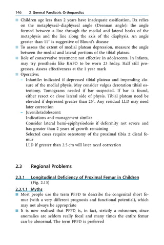 n Children age less than 2 years have inadequate ossification, Dx relies
on the metaphyseal±diaphyseal angle (Drennan angle): the angle
formed between a line through the medial and lateral beaks of the
metaphysis and the line along the axis of the diaphysis. An angle
greater than 118 is suggestive of Blount's disease
n To assess the extent of medial plateau depression, measure the angle
between the medial and lateral portions of the tibial plateau
n Role of conservative treatment: not effective in adolescents. In infants,
may try prosthesis like KAFO to be worn 23 h/day. Half still pro-
gresses. Assess effectiveness at the 1 year mark
n Operative:
± Infantile: indicated if depressed tibial plateau and impending clo-
sure of the medial physis. May consider valgus derotation tibial os-
teotomy. Tomograms needed if bar suspected. If bar is found,
either resect or close lateral side of physis. Tibial plateau need be
elevated if depressed greater than 258. Any residual LLD may need
later correction
± Juvenile/adolescent:
Indications and management similar
Consider lateral hemi-epiphysiodesis if deformity not severe and
has greater than 2 years of growth remaining
Selected cases require osteotomy of the proximal tibia Ô distal fe-
mur
LLD if greater than 2.5 cm will later need correction
2.3 Regional Problems
2.3.1 Longitudinal Deficiency of Proximal Femur in Children
(Fig. 2.13)
2.3.1.1 Myths
n Most people use the term PFFD to describe the congenital short fe-
mur (with a very different prognosis and functional potential), which
may not always be appropriate
n It is now realised that PFFD is, in fact, strictly a misnomer, since
anomalies are seldom really focal and many times the entire femur
can be abnormal. The term FPFD is preferred
146 2 General Paediatric Orthopaedics
 