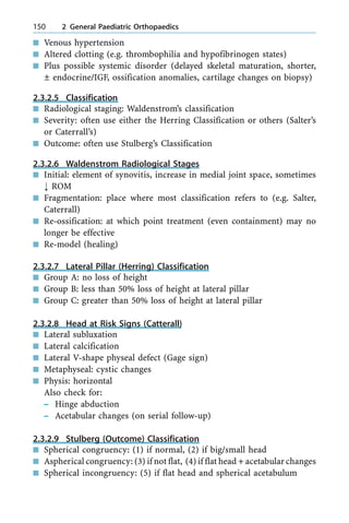 n Venous hypertension
n Altered clotting (e.g. thrombophilia and hypofibrinogen states)
n Plus possible systemic disorder (delayed skeletal maturation, shorter,
Ô endocrine/IGF, ossification anomalies, cartilage changes on biopsy)
2.3.2.5 Classification
n Radiological staging: Waldenstrom's classification
n Severity: often use either the Herring Classification or others (Salter's
or Caterrall's)
n Outcome: often use Stulberg's Classification
2.3.2.6 Waldenstrom Radiological Stages
n Initial: element of synovitis, increase in medial joint space, sometimes
; ROM
n Fragmentation: place where most classification refers to (e.g. Salter,
Caterrall)
n Re-ossification: at which point treatment (even containment) may no
longer be effective
n Re-model (healing)
2.3.2.7 Lateral Pillar (Herring) Classification
n Group A: no loss of height
n Group B: less than 50% loss of height at lateral pillar
n Group C: greater than 50% loss of height at lateral pillar
2.3.2.8 Head at Risk Signs (Catterall)
n Lateral subluxation
n Lateral calcification
n Lateral V-shape physeal defect (Gage sign)
n Metaphyseal: cystic changes
n Physis: horizontal
Also check for:
± Hinge abduction
± Acetabular changes (on serial follow-up)
2.3.2.9 Stulberg (Outcome) Classification
n Spherical congruency: (1) if normal, (2) if big/small head
n Aspherical congruency: (3) if not flat, (4) if flat head + acetabular changes
n Spherical incongruency: (5) if flat head and spherical acetabulum
150 2 General Paediatric Orthopaedics
 