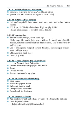 2.3.2.10 Alternative: Mose Circle Criteria
n Compares sphericity between AP and lateral views
n [good 0 mm, fair 1±2 mm, poor greater than 3 mm]
2.3.2.11 History and Examination
n Hx: painless/painful limp, acute onset rare, may have minor recent
trauma
n P/E: limp, ; ROM (IR, abduction), thigh atrophy, (LLD)
(clinical at-risk signs ? hip stiff, obese, ?female)
2.3.2.12 Investigation
n XR: classify into stages, check bone age
(Early stage XR: medial joint space widens, decreased size of ossific
nucleus, subchondral fracture) (in fragmentation, area of radiodensity
and lucency)
n Use of arthrogram: hinge abduction detection, check proper contain-
ment and head shape
n USS: synovitis, head shape
n Others, e.g. MRI
2.3.2.13 Factors Affecting the Development
of Femoral Head Deformity
n Growth disturbance of epiphysis and physis
n Repair
n Disease process
n Type of treatment being given
2.3.2.14 Possible Residual Deformity
n Coxa Magna
n Premature physeal arrest
n Deformed femoral head
n Overgrowth of trochanter
n Osteochondritis dessicans
2.3.2.15 Prognostic Factors
n Age most important (cut off age 6 years): reflects remodel potential
n Other important areas:
± Extent of involvement (Herring class)
a 2.3 Regional Problems 151
 