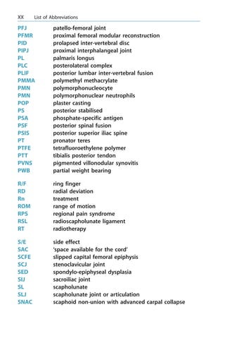PFJ patello-femoral joint
PFMR proximal femoral modular reconstruction
PID prolapsed inter-vertebral disc
PIPJ proximal interphalangeal joint
PL palmaris longus
PLC posterolateral complex
PLIF posterior lumbar inter-vertebral fusion
PMMA polymethyl methacrylate
PMN polymorphonucleocyte
PMN polymorphonuclear neutrophils
POP plaster casting
PS posterior stabilised
PSA phosphate-specific antigen
PSF posterior spinal fusion
PSIS posterior superior iliac spine
PT pronator teres
PTFE tetrafluoroethylene polymer
PTT tibialis posterior tendon
PVNS pigmented villonodular synovitis
PWB partial weight bearing
R/F ring finger
RD radial deviation
Rn treatment
ROM range of motion
RPS regional pain syndrome
RSL radioscapholunate ligament
RT radiotherapy
S/E side effect
SAC `space available for the cord'
SCFE slipped capital femoral epiphysis
SCJ stenoclavicular joint
SED spondylo-epiphyseal dysplasia
SIJ sacroiliac joint
SL scapholunate
SLJ scapholunate joint or articulation
SNAC scaphoid non-union with advanced carpal collapse
XX List of Abbreviations
 