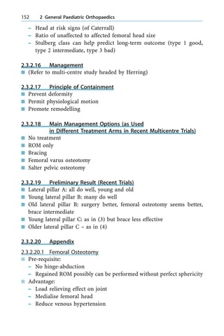 ± Head at risk signs (of Caterrall)
± Ratio of unaffected to affected femoral head size
± Stulberg class can help predict long-term outcome (type 1 good,
type 2 intermediate, type 3 bad)
2.3.2.16 Management
n (Refer to multi-centre study headed by Herring)
2.3.2.17 Principle of Containment
n Prevent deformity
n Permit physiological motion
n Promote remodelling
2.3.2.18 Main Management Options (as Used
in Different Treatment Arms in Recent Multicentre Trials)
n No treatment
n ROM only
n Bracing
n Femoral varus osteotomy
n Salter pelvic osteotomy
2.3.2.19 Preliminary Result (Recent Trials)
n Lateral pillar A: all do well, young and old
n Young lateral pillar B: many do well
n Old lateral pillar B: surgery better, femoral osteotomy seems better,
brace intermediate
n Young lateral pillar C: as in (3) but brace less effective
n Older lateral pillar C ± as in (4)
2.3.2.20 Appendix
2.3.2.20.1 Femoral Osteotomy
n Pre-requisite:
± No hinge-abduction
± Regained ROM possibly can be performed without perfect sphericity
n Advantage:
± Load relieving effect on joint
± Medialise femoral head
± Reduce venous hypertension
152 2 General Paediatric Orthopaedics
 