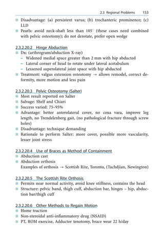 n Disadvantage: (a) persistent varus; (b) trochanteric prominence; (c)
LLD
n Pearls: avoid neck-shaft less than 1058 (these cases need combined
with pelvic osteotomy); do not derotate, prefer open wedge
2.3.2.20.2 Hinge Abduction
n Dx: (arthrogram/abduction X-ray)
± Widened medial space greater than 2 mm with hip abducted
± Lateral corner of head to rotate under lateral acetabulum
± Lessened superolateral joint space with hip abducted
n Treatment: valgus extension osteotomy ? allows remodel, correct de-
formity, more motion and less pain
2.3.2.20.3 Pelvic Osteotomy (Salter)
n Most result reported on Salter
n Salvage: Shelf and Chiari
n Success varied: 75±95%
n Advantage: better anterolateral cover, no coxa vara, improve leg
length, no Trendelenberg gait, (no pathological fracture through screw
holes)
n Disadvantage: technique demanding
n Rationale to perform Salter: more cover, possible more vascularity,
lesser joint stress
2.3.2.20.4 Use of Braces as Method of Containment
n Abduction cast
n Abduction orthosis
Examples of orthosis ? Scottish Rite, Toronto, (Tachdjian, Newington)
2.3.2.20.5 The Scottish Rite Orthosis
n Permits near normal activity, avoid knee stiffness, contains the head
n Structure: pelvic band, thigh cuff, abduction bar, hinges ± hip, abduc-
tion bar/thigh cuff
2.3.2.20.6 Other Methods to Regain Motion
n Home traction
n Non-steroidal anti-inflammatory drug (NSAID)
n PT, ROM exercise, Adductor tenotomy, brace wear 22 h/day
a 2.3 Regional Problems 153
 