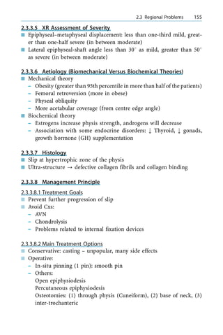 2.3.3.5 XR Assessment of Severity
n Epiphyseal±metaphyseal displacement: less than one-third mild, great-
er than one-half severe (in between moderate)
n Lateral epiphyseal-shaft angle less than 308 as mild, greater than 508
as severe (in between moderate)
2.3.3.6 Aetiology (Biomechanical Versus Biochemical Theories)
n Mechanical theory
± Obesity (greater than 95th percentile in more than half of the patients)
± Femoral retroversion (more in obese)
± Physeal obliquity
± More acetabular coverage (from centre edge angle)
n Biochemical theory
± Estrogens increase physis strength, androgens will decrease
± Association with some endocrine disorders: ; Thyroid, ; gonads,
growth hormone (GH) supplementation
2.3.3.7 Histology
n Slip at hypertrophic zone of the physis
n Ultra-structure ? defective collagen fibrils and collagen binding
2.3.3.8 Management Principle
2.3.3.8.1 Treatment Goals
n Prevent further progression of slip
n Avoid Cxs:
± AVN
± Chondrolysis
± Problems related to internal fixation devices
2.3.3.8.2 Main Treatment Options
n Conservative: casting ± unpopular, many side effects
n Operative:
± In-situ pinning (1 pin): smooth pin
± Others:
Open epiphysiodesis
Percutaneous epiphysiodesis
Osteotomies: (1) through physis (Cuneiform), (2) base of neck, (3)
inter-trochanteric
a 2.3 Regional Problems 155
 