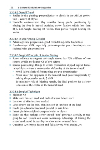 2.3.3.8.3 Overall Trend
n Stable: in-situ pinning, perpendicular to physis in the AP/Lat projec-
tion ± centre of physis
n Unstable: controversial. May consider doing gentle positioning by
placing the foot in neutral position, screw fixation within less than
24 h, non-weight bearing ´6 weeks, then partial weight bearing ´6
weeks
2.3.3.8.4 In-situ Pinning (Details)
n Advantage: low progression, good remodelling, little blood loss
n Disadvantage: AVN, especially posterosuperior pin; chondrolysis, as-
sociated with pin protrusion
2.3.3.8.5 Surgical Principle of In-situ Pinning
n Some evidence to support use single screw: has 70% stiffness of two
screws, avoids the higher Cx of two screws
n Screws positioning: things to avoid: (remember slipped capital femo-
ral epiphysis causes a retroversion deformity of the femoral neck)
± Avoid lateral shaft of femur: place the pin antersuperior
± Never enter the epiphysis of the femoral head posterosuperiorly by
exiting the posterior neck, : AVN
To minimise risk of injuring vessels, the ideal position for a screw
is to aim at the centre of the femoral head
2.3.3.8.6 Surgical Technique
n Biplanar XR
n Make sure can see head and neck of femur before start
n Location of skin incision marked
n Lines drawn on the skin, skin incision at junction of the lines
n Guide pin advanced freehand parallel to skin lines
n Insert pin into epiphysis perpendicular to physis
n Some say that perhaps screw should ªnotº protrude laterally, as tog-
gling by soft tissues can cause loosening. Advantage of leaving the
screw head proud is possibly to allow easier removal later
n Outcome: 92% physis fusion and full activity, AVN around 2%
156 2 General Paediatric Orthopaedics
 