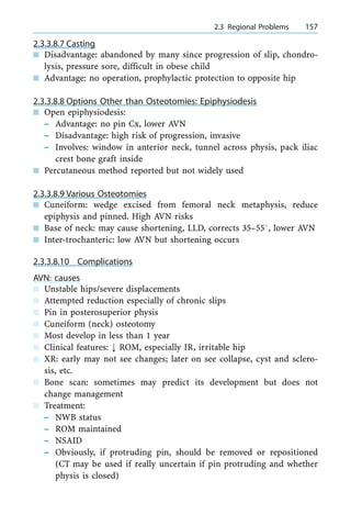 2.3.3.8.7 Casting
n Disadvantage: abandoned by many since progression of slip, chondro-
lysis, pressure sore, difficult in obese child
n Advantage: no operation, prophylactic protection to opposite hip
2.3.3.8.8 Options Other than Osteotomies: Epiphysiodesis
n Open epiphysiodesis:
± Advantage: no pin Cx, lower AVN
± Disadvantage: high risk of progression, invasive
± Involves: window in anterior neck, tunnel across physis, pack iliac
crest bone graft inside
n Percutaneous method reported but not widely used
2.3.3.8.9 Various Osteotomies
n Cuneiform: wedge excised from femoral neck metaphysis, reduce
epiphysis and pinned. High AVN risks
n Base of neck: may cause shortening, LLD, corrects 35±558, lower AVN
n Inter-trochanteric: low AVN but shortening occurs
2.3.3.8.10 Complications
AVN: causes
n Unstable hips/severe displacements
n Attempted reduction especially of chronic slips
n Pin in posterosuperior physis
n Cuneiform (neck) osteotomy
n Most develop in less than 1 year
n Clinical features: ; ROM, especially IR, irritable hip
n XR: early may not see changes; later on see collapse, cyst and sclero-
sis, etc.
n Bone scan: sometimes may predict its development but does not
change management
n Treatment:
± NWB status
± ROM maintained
± NSAID
± Obviously, if protruding pin, should be removed or repositioned
(CT may be used if really uncertain if pin protruding and whether
physis is closed)
a 2.3 Regional Problems 157
 