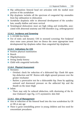 n Hip subluxation: femoral head not articulate with the medial most
portion of the acetabulum
n Hip dysplasia: includes all the spectrum of congenital hip anomalies
from hip subluxation to dislocation
n Acetabular dysplasia: refer to abnormal development of the acetabu-
lum, usually shallow and more vertical
n Teratological dislocation: most are high riding and irreducible, asso-
ciated with abnormal anatomy and NM disorders (e.g. arthrogryposis)
2.3.4.2 Incidence and Screening
n 5±10/1000 live births
n Use of static and dynamic USS in neonatal screening: Not foolproof
since some cases present later on (hence the more appropriate term
developmental hip dysplasia rather than congenital hip dysplasia)
2.3.4.3 Indications for USS
n Positive physical examination
n Breech
n Oligohydramnios
n Strong family history
n Child with congenital torticollis
2.3.4.4 Physical Assessment
n Neonates:
± Ortolani: check for reduction of a dislocated hip. Clunk felt upon
hip abduction and 908 flexion with slight upward pressure over the
greater trochanter
± Barlow: a provocative test for a dislocatable hip. Done by applying
outward and downward pressure on the adducted hip and the
thumb on the inner thigh
n Infant
± There may only be reduced abduction, with shortening of the fe-
mur (Galeazzi's sign Fig. 2.17) asymmetric skin fold
2.3.4.5 Aim of Management
n Aim at reduction of the femoral head into the true acetabulum by CR
or OR at any age
n There is great remodelling power in young children and less need for
concomitant procedures
a 2.3 Regional Problems 159
 