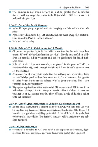 n The harness is not recommended in a child greater than 6 months
since it will no longer be useful to hold the older child in the correct
reduced hip position
2.3.4.7 Cxs of the Pavlik Harness
n AVN: if improperly applied and not keeping the hip within the safe
zone
n Persistently dislocated hip left undetected can wear away the acetabu-
lum, so-called Pavlik Harness disease
n Femoral nerve palsy
2.3.4.8 Role of CR in Children up to 12 Months
n CR: must be gentle, hips flexed >908 abduction in the safe zone be-
tween 308±608 abduction (human position). Mostly successful in chil-
dren 12 months old or younger and can be performed for failed Har-
ness cases
n Role of traction: less used nowadays, employed in the past to ªaidº re-
duction of the hip, with enough weight to lift the infant's buttock just
off the mattress
n Confirmation of concentric reduction by arthrogram: advocated, look
for medial dye pooling less than or equal to 5 mm accepted but great-
er than 7-mm cases are associated with a poor outcome. Most also
perform adductor tenotomy
n Hip spica application: after successful CR, recommend CT to confirm
reduction, change of cast every 6 weeks. (For children 1 year or
younger, 3 of 12 casting mostly, after off cast, apply abduction splint
until XR normal)
2.3.4.9 Use of Open Reduction in Children 12±18 months Old
n As the child ages, there is higher chance that CR will fail and OR will
be needed, e.g. from soft tissue contractures that hinder CR. Below 18
months, the good remodelling potential of the child's hip is such that
concomitant procedures like femoral and/or pelvic osteotomy are sel-
dom required
2.3.4.10 Open Reduction
n Structural obstacles to CR are: hour-glass capsular contracture, liga-
mentum flavum, iliopsoas, pulvinar, transverse acetabular ligament
a 2.3 Regional Problems 161
 