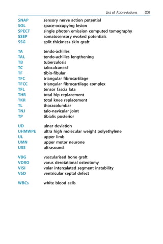 SNAP sensory nerve action potential
SOL space-occupying lesion
SPECT single photon emission computed tomography
SSEP somatosensory evoked potentials
SSG split thickness skin graft
TA tendo-achilles
TAL tendo-achilles lengthening
TB tuberculosis
TC talocalcaneal
TF tibio-fibular
TFC triangular fibrocartilage
TFCC triangular fibrocartilage complex
TFL tensor fascia lata
THR total hip replacement
TKR total knee replacement
TL thoracolumbar
TNJ talo-navicular joint
TP tibialis posterior
UD ulnar deviation
UHMWPE ultra high molecular weight polyethylene
UL upper limb
UMN upper motor neurone
USS ultrasound
VBG vascularised bone graft
VDRO varus derotational osteotomy
VISI volar intercalated segment instability
VSD ventricular septal defect
WBCs white blood cells
a List of Abbreviations XXI
 