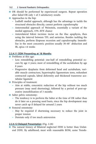 n OR should be performed by experienced surgeon. Repeat operation
after failed OR only 1 of 3 satisfactory results
n Approaches to the hip:
± Ludloff: medial approach, although has the advantage to tackle the
structural obstacles directly, cannot perform capsulorraphy
± Anteromedial approach of Weinstein, essentially a variant of the
medial approach, 15% AVN chance
± Anterolateral bikini incision: incise on the iliac apophysis, then
using the interval between TFL and sartorius. Besides tackling the
obstacles, perform iliopsoas recession and capsulorraphy. Immobi-
lise in the most concentric position usually 30±408 abduction and
IR, spica ´6 weeks
2.3.4.11 DDH Presenting at 18 Months
n Problems at this age:
± Less remodelling potential: one-half of remodelling potential oc-
curs by age 4 years; most of remodelling of the acetabulum by age
8 years
± Progressive dysplasia: from deformed head and acetabulum, vari-
able muscle contracture, hypertrophic ligamentum teres, redundant
contracted capsule, labral deformity and thickened transverse ace-
tabular ligament
n Principles of treatment:
± Aim at stable, concentric reduction of the hip without too much
pressure (may need shortening), followed by a period of post-op-
erative immobilisation of 3 months
n Salter pelvic osteotomy:
± The tendency is to perform the Salter at the time of OR rather than
do it later on a pressing need basis, since the hip development may
never catch up if delayed for around 2 years
n Femoral osteotomy:
± May be required if shortening necessary to reduce the joint in
proper tension
± Derotate only if too much anteversion
2.3.4.12 Delayed Presentation (Fig. 2.18)
n The natural history of Bilateral neglected DDH is better than Unilat-
eral DDH. By adulthood, most with reasonable ROM, some Trende-
162 2 General Paediatric Orthopaedics
 