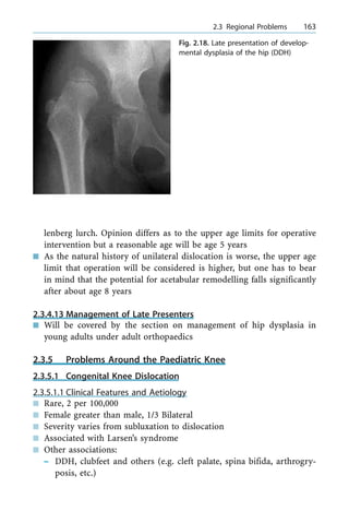 lenberg lurch. Opinion differs as to the upper age limits for operative
intervention but a reasonable age will be age 5 years
n As the natural history of unilateral dislocation is worse, the upper age
limit that operation will be considered is higher, but one has to bear
in mind that the potential for acetabular remodelling falls significantly
after about age 8 years
2.3.4.13 Management of Late Presenters
n Will be covered by the section on management of hip dysplasia in
young adults under adult orthopaedics
2.3.5 Problems Around the Paediatric Knee
2.3.5.1 Congenital Knee Dislocation
2.3.5.1.1 Clinical Features and Aetiology
n Rare, 2 per 100,000
n Female greater than male, 1/3 Bilateral
n Severity varies from subluxation to dislocation
n Associated with Larsen's syndrome
n Other associations:
± DDH, clubfeet and others (e.g. cleft palate, spina bifida, arthrogry-
posis, etc.)
a 2.3 Regional Problems 163
Fig. 2.18. Late presentation of develop-
mental dysplasia of the hip (DDH)
 