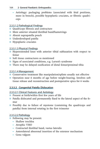 ± Aetiology: packaging problems (associated with fetal positions,
more in breech), possible hypoplastic cruciates, or fibrotic quadri-
ceps
2.3.5.1.2 Pathological Findings
n Quadriceps fibrosis and contracture
n More anterior situated iliotibial band/hamstrings
n Absent suprapatella pouch
n Underdeveloped patella
n Hypoplastic cruciates
2.3.5.1.3 Physical Findings
n Hyperextended knee with anterior tibial subluxation with respect to
femur
n Soft tissue contractures as mentioned
n Signs of associated conditions, e.g. Larsen's syndrome
n There may be delayed ossification of distal femur/proximal tibia
2.3.5.1.4 Management
n Conservative treatment like manipulation/splints usually not effective
n Operation near 6 months of age before weight-bearing. Involves soft
tissue release and reconstruction and postoperative spica for 6 weeks
2.3.5.2 Congenital Patella Dislocation
2.3.5.2.1 Clinical Features and Aetiology
n Present at birth/within first few years of life
n Patella dislocated and permanently fixed to the lateral aspect of the fe-
mur
n Possibly due to failure of myotome (containing the quadriceps and
patella) from internal rotating in the first trimester
2.3.5.2.2 Pathology
n Following may be present:
± Shallow trochlea
± Atrophic VMO
± Contracted iliotibial band, vastus lateralis
± Anterolateral abnormal insertion of the extensor mechanism
± Genu valgum
164 2 General Paediatric Orthopaedics
 