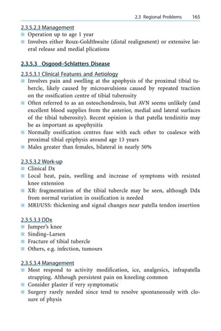 2.3.5.2.3 Management
n Operation up to age 1 year
n Involves either Roux-Goldthwaite (distal realignment) or extensive lat-
eral release and medial plications
2.3.5.3 Osgood±Schlatters Disease
2.3.5.3.1 Clinical Features and Aetiology
n Involves pain and swelling at the apophysis of the proximal tibial tu-
bercle, likely caused by microavulsions caused by repeated traction
on the ossification centre of tibial tuberosity
n Often referred to as an osteochondrosis, but AVN seems unlikely (and
excellent blood supplies from the anterior, medial and lateral surfaces
of the tibial tuberosity). Recent opinion is that patella tendinitis may
be as important as apophysitis
n Normally ossification centres fuse with each other to coalesce with
proximal tibial epiphysis around age 13 years
n Males greater than females, bilateral in nearly 50%
2.3.5.3.2 Work-up
n Clinical Dx
n Local heat, pain, swelling and increase of symptoms with resisted
knee extension
n XR: fragmentation of the tibial tubercle may be seen, although Ddx
from normal variation in ossification is needed
n MRI/USS: thickening and signal changes near patella tendon insertion
2.3.5.3.3 DDx
n Jumper's knee
n Sinding±Larsen
n Fracture of tibial tubercle
n Others, e.g. infection, tumours
2.3.5.3.4 Management
n Most respond to activity modification, ice, analgesics, infrapatella
strapping. Although persistent pain on kneeling common
n Consider plaster if very symptomatic
n Surgery rarely needed since tend to resolve spontaneously with clo-
sure of physis
a 2.3 Regional Problems 165
 
