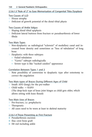 2.3.6.1.3 ªRule of 2º to Ease Memorisation of Congenital Tibia Dysplasia
Two Causes of LLD
n Disuse atrophy
n Deficient of growth potential of the distal tibial physis
Two Causes of Ankle Valgus
n Sloping distal tibial epiphysis
n Deficient lateral buttress from fracture or pseudoarthrosis of lower
fibula
Two Main Types
n Non-dysplastic: as radiological ªsclerosisº of medullary canal and in-
creased bone density and sometimes as ªloss of tubulationº of long
bone
n Dysplastic: with three subtypes
± Failed tubulation
± ªCysticº subtype radiologically
± Severe type is like ªsucked candiesº appearance
Correlation Between Types 1 and 2
n Note possibility of conversion to dysplastic type after osteotomy to
correct the angulation
Two Main types of Braces During Different Ages of Child
n Small: AFO (long); for the pre-walker
n Child walks ? KAFO
(The drop-lock type of knee joint hinges as child gets older, which
allows sitting with knee flexed)
Two Main Uses of Braces
n Pre-fracture, i.e. prophylactic
n Therapeutic
n All cases need to be worn at least to skeletal maturity
2.3.6.1.4 Those Presenting as First Fracture
n Pseudarthrosis excision
n Iliac crest bone graft
n IM rod including ankle
168 2 General Paediatric Orthopaedics
 