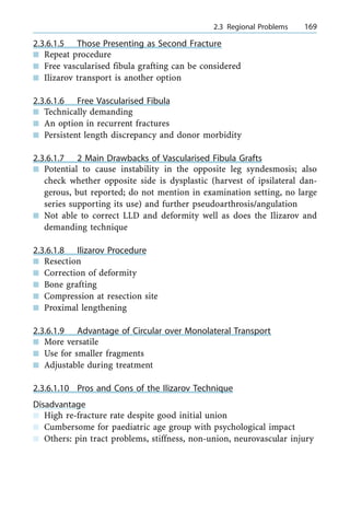 2.3.6.1.5 Those Presenting as Second Fracture
n Repeat procedure
n Free vascularised fibula grafting can be considered
n Ilizarov transport is another option
2.3.6.1.6 Free Vascularised Fibula
n Technically demanding
n An option in recurrent fractures
n Persistent length discrepancy and donor morbidity
2.3.6.1.7 2 Main Drawbacks of Vascularised Fibula Grafts
n Potential to cause instability in the opposite leg syndesmosis; also
check whether opposite side is dysplastic (harvest of ipsilateral dan-
gerous, but reported; do not mention in examination setting, no large
series supporting its use) and further pseudoarthrosis/angulation
n Not able to correct LLD and deformity well as does the Ilizarov and
demanding technique
2.3.6.1.8 Ilizarov Procedure
n Resection
n Correction of deformity
n Bone grafting
n Compression at resection site
n Proximal lengthening
2.3.6.1.9 Advantage of Circular over Monolateral Transport
n More versatile
n Use for smaller fragments
n Adjustable during treatment
2.3.6.1.10 Pros and Cons of the Ilizarov Technique
Disadvantage
n High re-fracture rate despite good initial union
n Cumbersome for paediatric age group with psychological impact
n Others: pin tract problems, stiffness, non-union, neurovascular injury
a 2.3 Regional Problems 169
 