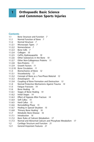 Contents
1.1 Bone Structure and Function 7
1.1.1 Normal Function of Bone 7
1.1.2 Normal Structure 7
1.1.2.1 Microscopic Types 7
1.1.2.2 Nomenclature 7
1.1.2.3 Bone Cells 7
1.1.2.4 Collagen 10
1.1.2.5 CaPO4 Hydroxyapatite 10
1.1.2.6 Other Substances in the Bone 10
1.1.2.7 Other Non-Collagenous Proteins 11
1.1.2.8 Non-Proteins 11
1.1.2.9 Growth Factors 11
1.1.2.10 Bone Circulation 11
1.1.3 Biomechanics of Bone 12
1.1.3.1 Viscoelasticity 12
1.1.3.2 Concept of Bone as a Two-Phase Material 12
1.1.3.3 Anisotropism 13
1.1.3.4 Coupling of Bone Formation and Destruction 13
1.1.4 Normal Protective Mechanisms Against Trauma 14
1.1.5 Fatigue Fractures 14
1.1.6 Bone Healing 14
1.1.6.1 Stages of Bone Healing 14
1.1.6.2 Initial Stages 14
1.1.6.3 Effect of Hypoxia After Fracture 14
1.1.6.4 Soft Callus 15
1.1.6.5 Hard Callus 15
1.1.6.6 Remodelling Phase 15
1.1.6.7 Healing in Special Situation 15
1.1.6.8 'Primary Bone Healing' 16
1.1.7 Metabolic Bone Disease 16
1.1.7.1 Introduction 16
1.1.7.2 Basic Rules of Calcium Metabolism 17
1.1.7.3 Normal and Abnormal Calcium and Phosphate Metabolism 17
1.2 Cartilage Structure and Function 21
1.2.1 General Important Features 21
Orthopaedic Basic Science
and Commmon Sports Injuries
1
 