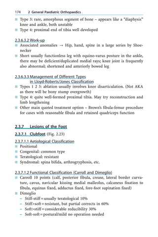 n Type 3: rare, amorphous segment of bone ± appears like a ªdiaphysisº
knee and ankle, both unstable
n Type 4: proximal end of tibia well developed
2.3.6.3.2 Work-up
n Associated anomalies ? Hip, hand, spine in a large series by Shoe-
necker
n Short usually functionless leg with equino-varus posture in the ankle,
there may be deficient/duplicated medial rays; knee joint is frequently
also abnormal; shortened and anteriorly bowed leg
2.3.6.3.3 Management of Different Types
in Lloyd-Roberts/Jones Classification
n Types 1 2 3: ablation usually involves knee disarticulation. (Not AKA
as there will be bony stump overgrowth)
n Type 4: quite well-formed proximal tibia. May try reconstruction and
limb lengthening
n Other main quoted treatment option ± Brown's fibula-femur procedure
for cases with reasonable fibula and retained quadriceps function
2.3.7 Lesions of the Foot
2.3.7.1 Clubfoot (Fig. 2.23)
2.3.7.1.1 Aetiological Classification
n Positional
n Congenital: common type
n Teratological: resistant
n Syndromal: spina bifida, arthrogryphosis, etc.
2.3.7.1.2 Functional Classification (Carroll and Dimeglio)
n Carroll 10 points (calf, posterior fibula, crease, lateral border curva-
ture, cavus, navicular kissing medial malleolus, calcaneus fixation to
fibula, equinus fixed, adductus fixed, fore-foot supination fixed)
n Dimeglio
± Stiff-stiff =usually teratological 10%
± Stiff>soft=resistant, but partial corrects in 60%
± Soft>stiff =considerable reducibility 30%
± Soft-soft=postural/mild no operation needed
174 2 General Paediatric Orthopaedics
 