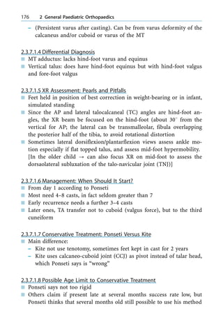± (Persistent varus after casting). Can be from varus deformity of the
calcaneus and/or cuboid or varus of the MT
2.3.7.1.4 Differential Diagnosis
n MT adductus: lacks hind-foot varus and equinus
n Vertical talus: does have hind-foot equinus but with hind-foot valgus
and fore-foot valgus
2.3.7.1.5 XR Assessment: Pearls and Pitfalls
n Feet held in position of best correction in weight-bearing or in infant,
simulated standing
n Since the AP and lateral talocalcaneal (TC) angles are hind-foot an-
gles, the XR beam be focused on the hind-foot (about 308 from the
vertical for AP; the lateral can be transmalleolar, fibula overlapping
the posterior half of the tibia, to avoid rotational distortion
n Sometimes lateral dorsiflexion/plantarflexion views assess ankle mo-
tion especially if flat topped talus, and assess mid-foot hypermobility.
[In the older child ? can also focus XR on mid-foot to assess the
dorsaolateral subluxation of the talo-navicular joint (TNJ)]
2.3.7.1.6 Management: When Should It Start?
n From day 1 according to Ponseti
n Most need 4±8 casts, in fact seldom greater than 7
n Early recurrence needs a further 3±4 casts
n Later ones, TA transfer not to cuboid (valgus force), but to the third
cuneiform
2.3.7.1.7 Conservative Treatment: Ponseti Versus Kite
n Main difference:
± Kite not use tenotomy, sometimes feet kept in cast for 2 years
± Kite uses calcaneo-cuboid joint (CCJ) as pivot instead of talar head,
which Ponseti says is ªwrongº
2.3.7.1.8 Possible Age Limit to Conservative Treatment
n Ponseti says not too rigid
n Others claim if present late at several months success rate low, but
Ponseti thinks that several months old still possible to use his method
176 2 General Paediatric Orthopaedics
 
