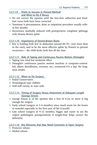 2.3.7.1.9 Pearls to Success in Ponseti Method
and What to Do if Recurs
n Do not correct the equinus until the fore-foot adduction and hind-
foot varus both have been corrected
n Tenotomy is percutaneous, done as outpatient procedure usually with-
in few months
n Recurrence markedly reduced with postoperative compliant splintage
with Dennis-Brown splint
2.3.7.1.10 Importance of Dennis-Brown Boots
n Key is holding both feet in abduction around 60±708, (not more than
in the cast); said to be the most effective splint by Ponseti to prevent
recurrence ± the child kicks both feet all the time
2.3.7.1.11 Role of Taping and Continuous Passive Motion (Dimeglio)
n Taping was tried but moderate effect
n Dimeglio's continuous passive motion machine is computer-control-
led, allows dorsiflexion, eversion, etc.; connected 8 h a day. No long-
term results
2.3.7.1.12 When to Do Surgery
n Failed Conservative
n Teratological type clubfeet
n Stiff-stiff variety to start with
2.3.7.1.13 Timing of Surgery Versus Attainment of Adequate Length
(George Simon)
n George Simon is of the opinion that a foot of 8 cm or more is big
enough for surgery
n Early school (surgery at 3±6 months): since much room for the bones
to remodel especially in the first year of life (Carroll)
n Late school (surgery at 9±12 months), bigger and easier to see the
culprit pathologies; postoperatively if weight-bear helps correct the
deformity
2.3.7.1.14 Key Elements that May Need Correction in Open Surgery
n Posterior release
n Medial release
a 2.3 Regional Problems 177
 
