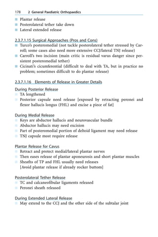 n Plantar release
n Posterolateral tether take down
n Lateral extended release
2.3.7.1.15 Surgical Approaches (Pros and Cons)
n Turco's posteromedial (not tackle posterolateral tether stressed by Car-
roll; some cases also need more extensive CCJ/lateral TNJ release)
n Carroll's two incision (main critic is residual varus danger since per-
sistent posteromedial tether)
n Cicinati's cicumferential (difficult to deal with TA, but in practice no
problem; sometimes difficult to do plantar release)
2.3.7.1.16 Elements of Release in Greater Details
During Posterior Release
n TA lengthened
n Posterior capsule need release [exposed by retracting peronei and
flexor hallucis longus (FHL) and excise a piece of fat]
During Medial Release
n Keys are abductor hallucis and neurovascular bundle
n Abductor hallucis may need excision
n Part of posteromedial portion of deltoid ligament may need release
n TNJ capsule most require release
Plantar Release for Cavus
n Retract and protect medial/lateral plantar nerves
n Then eases release of plantar aponeurosis and short plantar muscles
n Sheaths of TP and FHL usually need releases
[Avoid plantar release if already rocker buttom]
Posterolateral Tether Release
n TC and calcaneofibular ligaments released
n Peronei sheath released
During Extended Lateral Release
n May extend to the CCJ and the other side of the subtalar joint
178 2 General Paediatric Orthopaedics
 