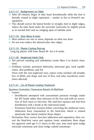 2.3.7.1.17 Realignment on Table
n After all releases; finger at talar head dorsolaterally while the foot is
laterally rotated in slight supination ± similar in fact to Ponseti's ma-
nipulation
n This should correct the lateral border to straight, heel to slight valgus,
reduce the talar head under the navicular (navicular be slightly proud
as in normal feet) and no wedging open of subtalar joint
2.3.7.1.18 How Many K-wires
n Most authors use one or more, depends on what was done
n Do not over-reduce the talonavicular into valgus
2.3.7.1.19 Plaster Casting Post-op
Long leg plaster with knee flexed 908 for 6±8 weeks
2.3.7.1.20 Neglected Adult Club
n Not prevent standing and ambulation (some liken it to Syme's situa-
tion)
n Problems include: persistent deformity, abnormal gait, (and equilib-
rium), skin problems, and OA
(Even with the non-neglected ones, expect some residual calf atrophy,
loss of ROM, and shape and size of foot, and talus vascularity some-
times affected)
2.3.7.1.21 Cxs of Plaster Casting Treatment
Spurious Correction (Transverse Breach of Mid-foot)
n Causes:
± Dorsiflexion attempted with concomitant pressure wrongly under
the MT heads rather than mid-part of the foot and with no correc-
tion of heel varus or fore-foot. XR: mid-foot equinus and fore-foot
dorsiflexion with a break at the mid-tarsal joints
± Premature hind-foot eversion before correcting the midtarsal varus.
Abduction force transmitted to the hind-foot, which is rotated
spuriously into lateral rotation (bean shape)
n Prevention: first, correct fore-foot adduction and supination, then cor-
rect the hind-foot varus and equinus (note: sometimes Bean shape
not apparent until age 4±11 years; in this case, may need open wedge
navicular osteotomy and close-wedge cuboid osteotomy)
a 2.3 Regional Problems 179
 