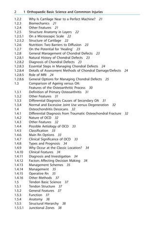 1.2.2 Why Is Cartilage Near to a Perfect Machine? 21
1.2.3 Biomechanics 21
1.2.4 Other Features 21
1.2.5 Structure Anatomy in Layers 22
1.2.5.1 On a Microscopic Scale 22
1.2.5.2 Structure of Cartilage 22
1.2.6 Nutrition: Two Barriers to Diffusion 23
1.2.7 On the Potential for `Healing' 23
1.2.8 General Management of Chondral Defects 23
1.2.8.1 Natural History of Chondral Defects 23
1.2.8.2 Diagnosis of Chondral Defects 23
1.2.8.3 Essential Steps in Managing Chondral Defects 24
1.2.8.4 Details of Assessment Methods of Chondral Damage/Defects 24
1.2.8.5 Role of MRI 24
1.2.8.6 General Options for Managing Chondral Defects 25
1.3 Comparison of Ageing versus OA:
Features of the Osteoarthritic Process 30
1.3.1 Definition of Primary Osteoarthritis 31
1.3.2 Other Features 31
1.3.3 Differential Diagnosis Causes of Secondary OA 31
1.3.4 Normal and Excessive Joint Use versus Degeneration 32
1.4 Osteochondritis Dessicans 32
1.4.1 Differential Diagnosis from Traumatic Osteochondral Fracture 32
1.4.2 Nature of OCD 32
1.4.3 Other Features 32
1.4.4 Possible Aetiology of OCD 33
1.4.5 Classification 33
1.4.6 Main Rn Options 33
1.4.7 Clinical Significance of OCD 33
1.4.8 Types and Prognosis 34
1.4.9 Why Occur at the Classic Location? 34
1.4.10 Clinical Features 34
1.4.11 Diagnosis and Investigation 34
1.4.12 Factors Affecting Decision Making 34
1.4.13 Management Schemes 35
1.4.14 Management 35
1.4.15 Operative Rn 35
1.4.16 Other Methods 37
1.5 Tendon Basic Science 37
1.5.1 Tendon Structure 37
1.5.2 General Features 37
1.5.3 Function 37
1.5.4 Anatomy 38
1.5.5 Structural Hierarchy 38
1.5.5.1 Junctional Zones 38
2 1 Orthopaedic Basic Science and Commmon Injuries
 