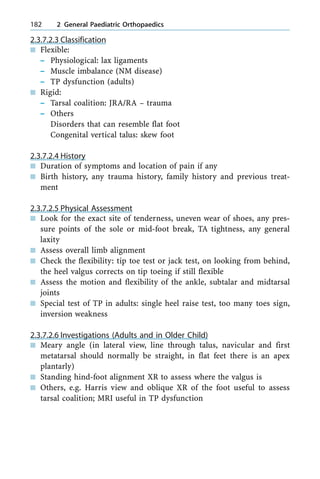2.3.7.2.3 Classification
n Flexible:
± Physiological: lax ligaments
± Muscle imbalance (NM disease)
± TP dysfunction (adults)
n Rigid:
± Tarsal coalition: JRA/RA ± trauma
± Others
Disorders that can resemble flat foot
Congenital vertical talus: skew foot
2.3.7.2.4 History
n Duration of symptoms and location of pain if any
n Birth history, any trauma history, family history and previous treat-
ment
2.3.7.2.5 Physical Assessment
n Look for the exact site of tenderness, uneven wear of shoes, any pres-
sure points of the sole or mid-foot break, TA tightness, any general
laxity
n Assess overall limb alignment
n Check the flexibility: tip toe test or jack test, on looking from behind,
the heel valgus corrects on tip toeing if still flexible
n Assess the motion and flexibility of the ankle, subtalar and midtarsal
joints
n Special test of TP in adults: single heel raise test, too many toes sign,
inversion weakness
2.3.7.2.6 Investigations (Adults and in Older Child)
n Meary angle (in lateral view, line through talus, navicular and first
metatarsal should normally be straight, in flat feet there is an apex
plantarly)
n Standing hind-foot alignment XR to assess where the valgus is
n Others, e.g. Harris view and oblique XR of the foot useful to assess
tarsal coalition; MRI useful in TP dysfunction
182 2 General Paediatric Orthopaedics
 