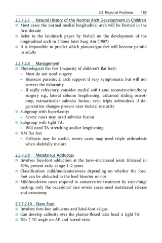 2.3.7.2.7 Natural History of the Normal Arch Development in Children
n Most cases the normal medial longitudinal arch will be formed in the
first decade
n Refer to the landmark paper by Staheli on the development of the
longitudinal arch in J Bone Joint Surg Am (1987)
n It is impossible to predict which planovalgus feet will become painful
in adults
2.3.7.2.8 Management
n Physiological flat feet (majority of children's flat feet):
± Most do not need surgery
± Reassure parents; Ô arch support if very symptomatic but will not
correct the deformity
± If really refractory, consider medial soft tissue reconstruction/bony
surgery e.g., lateral column lengthening, calcaneal sliding osteot-
omy, extraarticular subtalar fusion, even triple arthrodesis if de-
generation changes present near skeletal maturity
n Subgroup with hyperlaxity:
± Severe cases may need subtalar fusion
n Subgroup with tight TA:
± Will need TA stretching and/or lengthening
n NM flat feet
± Orthosis may be useful, severe cases may need triple arthrodesis
when skeletally mature
2.3.7.2.9 Metatarsus Adductus
n Involves fore-foot adduction at the tarso-metatarsal joint. Bilateral in
50%, present early at age 1±2 years
n Classification: mild/moderate/severe depending on whether the fore-
foot can be abducted to the heel bisector or not
n Mild/moderate cases respond to conservative treatment by stretching/
casting; only the occasional rare severe cases need metatarsal release
and osteotomy
2.3.7.2.10 Skew Foot
n Involves fore-foot adductus and hind-foot valgus
n Can develop callosity over the plantar-flexed talar head Ô tight TA
n XR: : TC angle on AP and lateral view
a 2.3 Regional Problems 183
 