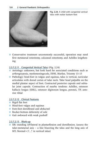 n Conservative treatment uncommonly successful, operation may need
first metatarsal osteotomy, calcaneal osteotomy, and Achilles lengthen-
ing
2.3.7.2.11 Congenital Vertical Talus (Fig. 2.24)
n Aetiology: unknown, but look hard for associated conditions such as
arthrogryposis, myelomeningocele, DDH, Marfan, Trisomy 13±15
n Pathology: hind-foot in valgus and equinus, talus is vertical, navicular
articulates with dorsal cortex of talar neck. Talar head palpable on the
medial plantar aspect of foot. Contracted posterior capsule and subta-
lar joint capsule. Contraction of nearby tendons: Achilles, extensor
hallucis longus (EHL), extensor digitorum longus, peronei, TP, ante-
rior tibial
2.3.7.2.12 Clinical Features
n Rigid flat foot
n Hind-foot valgus and equinus
n Fore-foot dorsiflexed and abducted
n Rocker-bottom deformity of sole
n Gait awkward with weak pushoff
2.3.7.2.13 Work-up
n XR: standing AP/lateral in plantarflexion and dorsiflexion. (assess the
talar-metatarsal axis ± a line bisecting the talus and the long axis of
MT, Normal=38, : in vertical talus)
184 2 General Paediatric Orthopaedics
Fig. 2.24. A child with congenital vertical
talus with rocker buttom foot
 