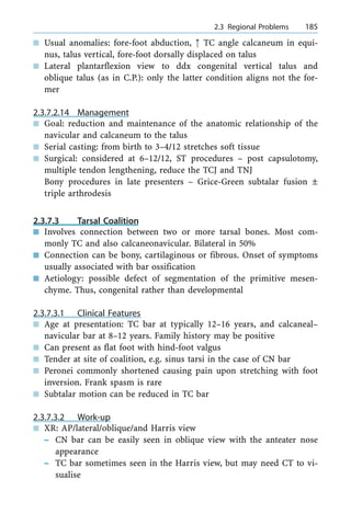 n Usual anomalies: fore-foot abduction, : TC angle calcaneum in equi-
nus, talus vertical, fore-foot dorsally displaced on talus
n Lateral plantarflexion view to ddx congenital vertical talus and
oblique talus (as in C.P.): only the latter condition aligns not the for-
mer
2.3.7.2.14 Management
n Goal: reduction and maintenance of the anatomic relationship of the
navicular and calcaneum to the talus
n Serial casting: from birth to 3±4/12 stretches soft tissue
n Surgical: considered at 6±12/12, ST procedures ± post capsulotomy,
multiple tendon lengthening, reduce the TCJ and TNJ
Bony procedures in late presenters ± Grice-Green subtalar fusion Ô
triple arthrodesis
2.3.7.3 Tarsal Coalition
n Involves connection between two or more tarsal bones. Most com-
monly TC and also calcaneonavicular. Bilateral in 50%
n Connection can be bony, cartilaginous or fibrous. Onset of symptoms
usually associated with bar ossification
n Aetiology: possible defect of segmentation of the primitive mesen-
chyme. Thus, congenital rather than developmental
2.3.7.3.1 Clinical Features
n Age at presentation: TC bar at typically 12±16 years, and calcaneal±
navicular bar at 8±12 years. Family history may be positive
n Can present as flat foot with hind-foot valgus
n Tender at site of coalition, e.g. sinus tarsi in the case of CN bar
n Peronei commonly shortened causing pain upon stretching with foot
inversion. Frank spasm is rare
n Subtalar motion can be reduced in TC bar
2.3.7.3.2 Work-up
n XR: AP/lateral/oblique/and Harris view
± CN bar can be easily seen in oblique view with the anteater nose
appearance
± TC bar sometimes seen in the Harris view, but may need CT to vi-
sualise
a 2.3 Regional Problems 185
 
