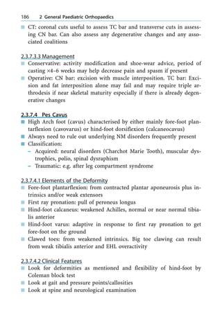 n CT: coronal cuts useful to assess TC bar and transverse cuts in assess-
ing CN bar. Can also assess any degenerative changes and any asso-
ciated coalitions
2.3.7.3.3 Management
n Conservative: activity modification and shoe-wear advice, period of
casting ´4±6 weeks may help decrease pain and spasm if present
n Operative: CN bar: excision with muscle interposition. TC bar: Exci-
sion and fat interposition alone may fail and may require triple ar-
throdesis if near skeletal maturity especially if there is already degen-
erative changes
2.3.7.4 Pes Cavus
n High Arch foot (cavus) characterised by either mainly fore-foot plan-
tarflexion (cavovarus) or hind-foot dorsiflexion (calcaneocavus)
n Always need to rule out underlying NM disorders frequently present
n Classification:
± Acquired: neural disorders (Charchot Marie Tooth), muscular dys-
trophies, polio, spinal dysraphism
± Traumatic: e.g. after leg compartment syndrome
2.3.7.4.1 Elements of the Deformity
n Fore-foot plantarflexion: from contracted plantar aponeurosis plus in-
trinsics and/or weak extensors
n First ray pronation: pull of peroneus longus
n Hind-foot calcaneus: weakened Achilles, normal or near normal tibia-
lis anterior
n Hind-foot varus: adaptive in response to first ray pronation to get
fore-foot on the ground
n Clawed toes: from weakened intrinsics. Big toe clawing can result
from weak tibialis anterior and EHL overactivity
2.3.7.4.2 Clinical Features
n Look for deformities as mentioned and flexibility of hind-foot by
Coleman block test
n Look at gait and pressure points/callosities
n Look at spine and neurological examination
186 2 General Paediatric Orthopaedics
 