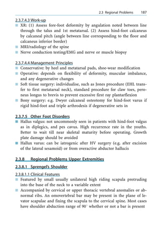 2.3.7.4.3 Work-up
n XR: (1) Assess fore-foot deformity by angulation noted between line
through the talus and 1st metatarsal. (2) Assess hind-foot calcaneus
by calcaneal pitch (angle between line corresponding to the floor and
calcaneus inferior border)
n MRI/radiology of the spine
n Nerve conduction testing/EMG and nerve or muscle biopsy
2.3.7.4.4 Management Principles
n Conservative: by heel and metatarsal pads, shoe-wear modification
n Operative: depends on flexibility of deformity, muscular imbalance,
and any degenerative changes
n Soft tissue surgery: individualise, such as Jones procedure (EHL trans-
fer to first metatarsal neck), standard procedure for claw toes, pero-
neus longus to brevis to prevent excessive first ray plantarflexion
n Bony surgery: e.g. Dwyer calcaneal osteotomy for hind-foot varus if
rigid hind-foot and triple arthrodesis if degenerative sets in
2.3.7.5 Other Foot Disorders
n Hallus valgus: not uncommonly seen in patients with hind-foot valgus
as in diplegics, and pes cavus. High recurrence rate in the youths.
Better to wait till near skeletal maturity before operating. Growth
plate damage should be avoided
n Hallux varus: can be iatrogenic after HV surgery (e.g. after excision
of the lateral sesamoid) or from overactive abductor hallucis
2.3.8 Regional Problems Upper Extremities
2.3.8.1 Sprengel's Shoulder
2.3.8.1.1 Clinical Features
n Featured by small usually unilateral high riding scapula protruding
into the base of the neck to a variable extent
n Accompanied by cervical or upper thoracic vertebral anomalies or ab-
normal ribs. An omovertebral bar may be present in the plane of le-
vator scapulae and fixing the scapula to the cervical spine. Most cases
have shoulder abduction range of 908 whether or not a bar is present
a 2.3 Regional Problems 187
 
