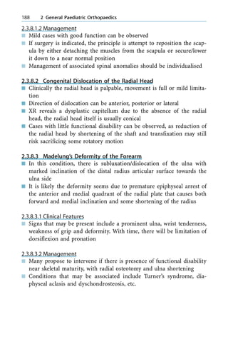 2.3.8.1.2 Management
n Mild cases with good function can be observed
n If surgery is indicated, the principle is attempt to reposition the scap-
ula by either detaching the muscles from the scapula or secure/lower
it down to a near normal position
n Management of associated spinal anomalies should be individualised
2.3.8.2 Congenital Dislocation of the Radial Head
n Clinically the radial head is palpable, movement is full or mild limita-
tion
n Direction of dislocation can be anterior, posterior or lateral
n XR reveals a dysplastic capitellum due to the absence of the radial
head, the radial head itself is usually conical
n Cases with little functional disability can be observed, as reduction of
the radial head by shortening of the shaft and transfixation may still
risk sacrificing some rotatory motion
2.3.8.3 Madelung's Deformity of the Forearm
n In this condition, there is subluxation/dislocation of the ulna with
marked inclination of the distal radius articular surface towards the
ulna side
n It is likely the deformity seems due to premature epiphyseal arrest of
the anterior and medial quadrant of the radial plate that causes both
forward and medial inclination and some shortening of the radius
2.3.8.3.1 Clinical Features
n Signs that may be present include a prominent ulna, wrist tenderness,
weakness of grip and deformity. With time, there will be limitation of
dorsiflexion and pronation
2.3.8.3.2 Management
n Many propose to intervene if there is presence of functional disability
near skeletal maturity, with radial osteotomy and ulna shortening
n Conditions that may be associated include Turner's syndrome, dia-
physeal aclasis and dyschondrosteosis, etc.
188 2 General Paediatric Orthopaedics
 