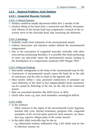 2.3.9 Regional Problems: Axial Skeleton
2.3.9.1 Congenital Muscular Torticollis
2.3.9.1.1 Clinical Features
n Painless condition usually discovered within first 2 months of life
n Involves tilting of the head from a contracted and fibrotic sternomas-
toid. Fibrosis of the sternal head may compromise a branch of the ac-
cessory nerve to the clavicular head, thus increasing the deformity
2.3.9.1.2 Aetiology
n Probably results from ischaemia of the sternomastoid muscle
n Cadaver dissections and injection studies defined the sternomastoid
compartment
n Due to the association of congenital muscular torticollis with other
intra-uterine positioning disorders, it is possible that head positioning
in utero can selectively injure the sternomastoid muscle, leading to
the development of a compartment syndrome (JPO Wenger 1993)
2.3.9.1.3 Physical Findings
n Non-tender enlargement in the body of the sternomastoid may be felt
n Contracture of sternomastoid muscle causes the head tilt to the side
of contracture and the chin to rotate to the opposite side
n Most resolve within 1 year, persistent contractures if untreated can
cause deformity of the skull or face (plagiocephaly) facial asymmetry
can be caused by flattening of the face on the side of the contracted
muscle
n Rule out associated disorders like DDH (occur in 20%)
n Check other areas: e.g. eyes, neck anomalies, neurological deficits
2.3.9.1.4 DDx
n In the newborn
± Other tumours in the region of the sternomastoid (cystic hygroma,
brachial cleft cysts, thyroid teratomas), ptergium colli, congenital
anomalies of the cervical spine, posterior fossa tumours, eye disor-
ders (e.g. superior oblique palsy of the ocular muscle)
n In the older child, torticollis may be due to
± e.g. atlantoaxial rotatory subluxation (Fig. 2.25) which may be due
to infection, trauma, etc.
a 2.3 Regional Problems 189
 