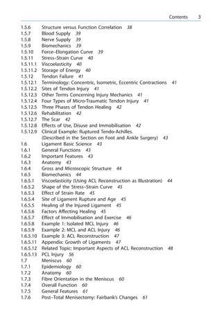 1.5.6 Structure versus Function Correlation 38
1.5.7 Blood Supply 39
1.5.8 Nerve Supply 39
1.5.9 Biomechanics 39
1.5.10 Force±Elongation Curve 39
1.5.11 Stress±Strain Curve 40
1.5.11.1 Viscoelasticity 40
1.5.11.2 Storage of Energy 40
1.5.12 Tendon Failure 41
1.5.12.1 Terminology: Concentric, Isometric, Eccentric Contractions 41
1.5.12.2 Sites of Tendon Injury 41
1.5.12.3 Other Terms Concerning Injury Mechanics 41
1.5.12.4 Four Types of Micro-Traumatic Tendon Injury 41
1.5.12.5 Three Phases of Tendon Healing 42
1.5.12.6 Rehabilitation 42
1.5.12.7 The Scar 42
1.5.12.8 Effects of Use, Disuse and Immobilisation 42
1.5.12.9 Clinical Example: Ruptured Tendo-Achilles.
(Described in the Section on Foot and Ankle Surgery) 43
1.6 Ligament Basic Science 43
1.6.1 General Functions 43
1.6.2 Important Features 43
1.6.3 Anatomy 43
1.6.4 Gross and Microscopic Structure 44
1.6.5 Biomechanics 44
1.6.5.1 Viscoelasticity (Using ACL Reconstruction as Illustration) 44
1.6.5.2 Shape of the Stress±Strain Curve 45
1.6.5.3 Effect of Strain Rate 45
1.6.5.4 Site of Ligament Rupture and Age 45
1.6.5.5 Healing of the Injured Ligament 45
1.6.5.6 Factors Affecting Healing 45
1.6.5.7 Effect of Immobilisation and Exercise 46
1.6.5.8 Example 1: Isolated MCL Injury 46
1.6.5.9 Example 2: MCL and ACL Injury 46
1.6.5.10 Example 3: ACL Reconstruction 47
1.6.5.11 Appendix: Growth of Ligaments 47
1.6.5.12 Related Topic: Important Aspects of ACL Reconstruction 48
1.6.5.13 PCL Injury 56
1.7 Meniscus 60
1.7.1 Epidemiology 60
1.7.2 Anatomy 60
1.7.3 Fibre Orientation in the Meniscus 60
1.7.4 Overall Function 60
1.7.5 General Features 61
1.7.6 Post±Total Menisectomy: Fairbank's Changes 61
a Contents 3
 