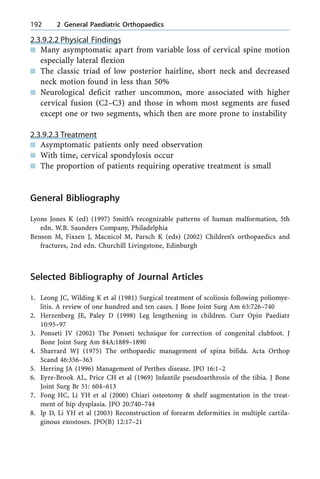 2.3.9.2.2 Physical Findings
n Many asymptomatic apart from variable loss of cervical spine motion
especially lateral flexion
n The classic triad of low posterior hairline, short neck and decreased
neck motion found in less than 50%
n Neurological deficit rather uncommon, more associated with higher
cervical fusion (C2±C3) and those in whom most segments are fused
except one or two segments, which then are more prone to instability
2.3.9.2.3 Treatment
n Asymptomatic patients only need observation
n With time, cervical spondylosis occur
n The proportion of patients requiring operative treatment is small
General Bibliography
Lyons Jones K (ed) (1997) Smith's recognizable patterns of human malformation, 5th
edn. W.B. Saunders Company, Philadelphia
Benson M, Fixsen J, Macnicol M, Parsch K (eds) (2002) Children's orthopaedics and
fractures, 2nd edn. Churchill Livingstone, Edinburgh
Selected Bibliography of Journal Articles
1. Leong JC, Wilding K et al (1981) Surgical treatment of scoliosis following poliomye-
litis. A review of one hundred and ten cases. J Bone Joint Surg Am 63:726±740
2. Herzenberg JE, Paley D (1998) Leg lengthening in children. Curr Opin Paediatr
10:95±97
3. Ponseti IV (2002) The Ponseti technique for correction of congenital clubfoot. J
Bone Joint Surg Am 84A:1889±1890
4. Sharrard WJ (1975) The orthopaedic management of spina bifida. Acta Orthop
Scand 46:356±363
5. Herring JA (1996) Management of Perthes disease. JPO 16:1±2
6. Eyre-Brook AL, Price CH et al (1969) Infantile pseudoarthrosis of the tibia. J Bone
Joint Surg Br 51: 604±613
7. Fong HC, Li YH et al (2000) Chiari osteotomy & shelf augmentation in the treat-
ment of hip dysplasia. JPO 20:740±744
8. Ip D, Li YH et al (2003) Reconstruction of forearm deformities in multiple cartila-
ginous exostoses. JPO(B) 12:17±21
192 2 General Paediatric Orthopaedics
 
