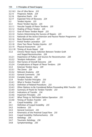 3.2.14.3 Use of Ulna Nerve 223
3.2.15 Prognosis: Adults 224
3.2.16 Operative Pearls 224
3.2.17 Expected Time of Recovery 224
3.3 Tendon Injuries 225
3.3.1 Flexor Tendon Injuries 225
3.3.1.1 Vascular Supply of Flexor Tendons 225
3.3.1.2 Healing of Flexor Tendon 225
3.3.1.3 Goal of Flexor Tendon Repair 225
3.3.1.4 Factors Determining the Success of Repairs 225
3.3.1.5 Rationale of the Active Extension and Passive Flexion Programme 227
3.3.1.6 Basic Biomechanics 227
3.3.1.7 Partial Tendon Laceration 227
3.3.1.8 Zone Two Flexor Tendon Injuries 227
3.3.1.9 Physical Assessment 227
3.3.1.10 Timing of Acute Repair 228
3.3.2 Chronic Flexor Injury: Selection Between Tendon Graft
and Staged Reconstruction 228
3.3.2.1 Importance of Pulleys and Sources for Reconstruction 228
3.3.2.2 Tenolysis Indications 228
3.3.2.3 Risk Factors of Overall Outcome 229
3.3.2.4 Complications of Repair of Flexor Tendons 229
3.3.3 Extensor Tendon Injury 229
3.3.3.1 The Zones 229
3.3.3.2 Relevant Anatomy 229
3.3.3.3 General Comments 230
3.3.3.4 Complex Injuries 230
3.3.4 Tendon Transfer Principles 233
3.3.4.1 What Is Tendon Transfer? 233
3.3.4.2 Definition of Related Procedures 233
3.3.4.3 Other Options to Be Considered Before Proceeding With Transfer 233
3.3.4.4 Summary of Pearls for Tendon Transfer 233
3.3.4.5 Indications of Transfer 234
3.3.4.6 Important Principles 234
3.3.4.7 What Things to Tell Patient Before Operation 235
3.3.4.8 Timing of Tendon Transfer 235
3.4 Carpal Instability 235
3.4.1 Definition of Carpal Instability 235
3.4.2 Incidence 235
3.4.3 General Comment 235
3.4.4 Kinematics of the Proximal Carpal Row 235
3.4.5 Carpal Instability: Pathomechanics 236
3.4.6 Aetiology 236
3.4.7 Traumatic Aetiology 236
3.4.8 Symptomatology 236
194 3 Principles of Hand Surgery
 