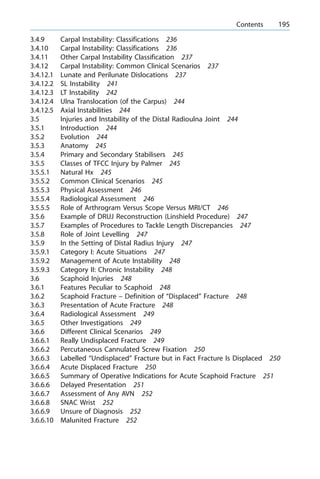 3.4.9 Carpal Instability: Classifications 236
3.4.10 Carpal Instability: Classifications 236
3.4.11 Other Carpal Instability Classification 237
3.4.12 Carpal Instability: Common Clinical Scenarios 237
3.4.12.1 Lunate and Perilunate Dislocations 237
3.4.12.2 SL Instability 241
3.4.12.3 LT Instability 242
3.4.12.4 Ulna Translocation (of the Carpus) 244
3.4.12.5 Axial Instabilities 244
3.5 Injuries and Instability of the Distal Radioulna Joint 244
3.5.1 Introduction 244
3.5.2 Evolution 244
3.5.3 Anatomy 245
3.5.4 Primary and Secondary Stabilisers 245
3.5.5 Classes of TFCC Injury by Palmer 245
3.5.5.1 Natural Hx 245
3.5.5.2 Common Clinical Scenarios 245
3.5.5.3 Physical Assessment 246
3.5.5.4 Radiological Assessment 246
3.5.5.5 Role of Arthrogram Versus Scope Versus MRI/CT 246
3.5.6 Example of DRUJ Reconstruction (Linshield Procedure) 247
3.5.7 Examples of Procedures to Tackle Length Discrepancies 247
3.5.8 Role of Joint Levelling 247
3.5.9 In the Setting of Distal Radius Injury 247
3.5.9.1 Category I: Acute Situations 247
3.5.9.2 Management of Acute Instability 248
3.5.9.3 Category II: Chronic Instability 248
3.6 Scaphoid Injuries 248
3.6.1 Features Peculiar to Scaphoid 248
3.6.2 Scaphoid Fracture ± Definition of ªDisplacedº Fracture 248
3.6.3 Presentation of Acute Fracture 248
3.6.4 Radiological Assessment 249
3.6.5 Other Investigations 249
3.6.6 Different Clinical Scenarios 249
3.6.6.1 Really Undisplaced Fracture 249
3.6.6.2 Percutaneous Cannulated Screw Fixation 250
3.6.6.3 Labelled ªUndisplacedº Fracture but in Fact Fracture Is Displaced 250
3.6.6.4 Acute Displaced Fracture 250
3.6.6.5 Summary of Operative Indications for Acute Scaphoid Fracture 251
3.6.6.6 Delayed Presentation 251
3.6.6.7 Assessment of Any AVN 252
3.6.6.8 SNAC Wrist 252
3.6.6.9 Unsure of Diagnosis 252
3.6.6.10 Malunited Fracture 252
a Contents 195
 