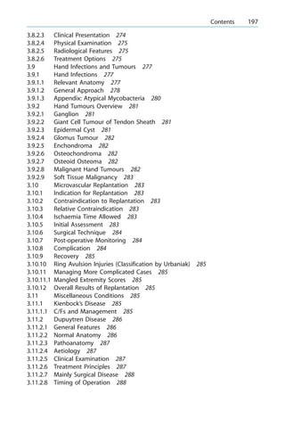 3.8.2.3 Clinical Presentation 274
3.8.2.4 Physical Examination 275
3.8.2.5 Radiological Features 275
3.8.2.6 Treatment Options 275
3.9 Hand Infections and Tumours 277
3.9.1 Hand Infections 277
3.9.1.1 Relevant Anatomy 277
3.9.1.2 General Approach 278
3.9.1.3 Appendix: Atypical Mycobacteria 280
3.9.2 Hand Tumours Overview 281
3.9.2.1 Ganglion 281
3.9.2.2 Giant Cell Tumour of Tendon Sheath 281
3.9.2.3 Epidermal Cyst 281
3.9.2.4 Glomus Tumour 282
3.9.2.5 Enchondroma 282
3.9.2.6 Osteochondroma 282
3.9.2.7 Osteoid Osteoma 282
3.9.2.8 Malignant Hand Tumours 282
3.9.2.9 Soft Tissue Malignancy 283
3.10 Microvascular Replantation 283
3.10.1 Indication for Replantation 283
3.10.2 Contraindication to Replantation 283
3.10.3 Relative Contraindication 283
3.10.4 Ischaemia Time Allowed 283
3.10.5 Initial Assessment 283
3.10.6 Surgical Technique 284
3.10.7 Post-operative Monitoring 284
3.10.8 Complication 284
3.10.9 Recovery 285
3.10.10 Ring Avulsion Injuries (Classification by Urbaniak) 285
3.10.11 Managing More Complicated Cases 285
3.10.11.1 Mangled Extremity Scores 285
3.10.12 Overall Results of Replantation 285
3.11 Miscellaneous Conditions 285
3.11.1 Kienbock's Disease 285
3.11.1.1 C/Fs and Management 285
3.11.2 Dupuytren Disease 286
3.11.2.1 General Features 286
3.11.2.2 Normal Anatomy 286
3.11.2.3 Pathoanatomy 287
3.11.2.4 Aetiology 287
3.11.2.5 Clinical Examination 287
3.11.2.6 Treatment Principles 287
3.11.2.7 Mainly Surgical Disease 288
3.11.2.8 Timing of Operation 288
a Contents 197
 