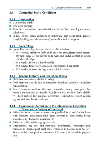 3.1 Congenital Hand Conditions
3.1.1 Introduction
n 1 in 600 live births
n 10% need surgery
n Associated anomalies: craniofacial, cardiovascular, neurological, mus-
culoskeletal
n In half of the cases, aetiology is unknown; half occur from genetic
(single/multi-genes, chromosome) anomalies and teratogens
3.1.2 Embryology
n Upper limb develops in a proximal ? distal fashion
± At 4 weeks, primitive limb buds are seen (undifferentiated mesen-
chyme): bulge at the lateral body wall and under control of apical
ectodermal ridge
± At 5 weeks, there is a hand paddle
± At 8 weeks, fingers are separated (programmed cell death)
± At 9 weeks movements begin to see joint creases
3.1.3 General Features and Operation Timing
n Child has exceptional ability to adapt
n Goal: improve and do not compromise function (cosmesis secondary
consideration)
n Exact timing depends on the exact anomaly; usually takes place be-
tween 6 months and 18 months. Conditions that threaten limb viabili-
ty ± high risk of, for instance, deformity ± should be treated earlier,
e.g. constriction band syndrome
3.1.4 Classification According to the International Federation
of Societies for Surgery of the Hand
n Failure to form: transverse versus longitudinal (e.g. radial club hand
with frequent association with heart anomalies, Holt±Oram, blood
anomalies, i.e. Fanconi's anaemia, etc.)
n Failure to differentiate, e.g. syndactyly
n Duplications, e.g. pre- and post-axial polydactyly. Thumb/pre-axial
common in Asians; post-axial more common in blacks. Look for ser-
ious associated congenital anomalies if it occurs in the white popula-
tion
a 3.1 Congenital Hand Conditions 199
 
